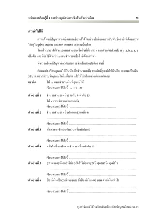 หน่ วยการเรียนรู้ ที่ 8 การประยุกต์ สมการเชิ งเส้ นตัวแปรเดียว                                        79


การนาไปใช้
         การแก้โจทย์ปัญหาทางคณิ ตศาสตร์ จะแก้ได้โดยง่าย ถ้าเขียนความสัมพันธ์ของสิ่ งที่ตองการหา
                                                                                        ้
       ่
ให้อยูในรู ปของสมการ และหาคาตอบของสมการนั้นด้วย
         โดยทัวไป เราใช้ตวแปรแทนจานวนหรื อสิ่ งที่ตองการหา ยกตัวอย่างตัวแปร เช่น a, b, c, x, y
              ่          ั                         ้
เป็ นต้น และนิยมใช้ตวแปร x แทนจานวนหรื อสิ่ งที่ตองการหา
                    ั                            ้
         พิจารณาโจทย์ปัญหาเกี่ยวกับสมการเชิงเส้นตัวแปรเดียว ดังนี้
       ก่อนมาโรงเรี ยนคุณแม่ให้เงินน้องฝิ่ นจานวนหนึ่ง รวมกับที่คุณพ่อให้เงินอีก 10 บาท เป็ นเงิน
35 บาท อยากทราบว่าคุณแม่ให้เงินกี่บาท แล้วให้นกเรี ยนช่วยกันหาคาตอบ
                                                ั
แนวคิด        ให้ x แทนจานวนเงินที่คุณแม่ให้
              เขียนสมการได้ดงนี้ x +10 = 35
                              ั
ตัวอย่างที่ 1    จานวนจานวนหนึ่งรวมกับ 3 เท่ากับ 15
                 ให้ x แทนจานวนจานวนหนึ่ง
                 เขียนสมการได้ดงนี้ ……………………………………………
                                     ั
ตัวอย่างที่ 2    จานวนจานวนหนึ่งหักออก 13 เหลือ 6
                 ……………………………………………………………………………………..
                 เขียนสมการได้ดงนี้ ……………………….………………………………………
                                       ั
ตัวอย่างที่ 3    ห้าเท่าของจานวนจานวนหนึ่งเท่ากับ 60
                 ……………………………………………………………………………………..
                 เขียนสมการได้ดงนี้ ……………………….………………………………………
                                         ั
ตัวอย่างที่ 4    หนึ่งในสี่ ของจานวนจานวนหนึ่ง เท่ากับ 12
                 ……………………………………………………………………………………..
                 เขียนสมการได้ดงนี้ ……………………….………………………………………
                                           ั
ตัวอย่างที่ 5    สุ ภาพรอายุนอยกว่าวินย 5 ปี ถ้าวินยอายุ 20 ปี สุ ภาพรมีอายุเท่าไร
                                 ้               ั    ั
                 ……………………………………………………………………………………..
                 เขียนสมการได้ดงนี้ ……………………….………………………………………
                                             ั
ตัวอย่างที่ 6    ป๋ องมีเงินเป็ น 2 เท่าของตาล ถ้าป๋ องมีเงิน 400 บาท ตาลมีเงินเท่าไร
                 ……………………………………………………………………………………..
                 เขียนสมการได้ดงนี้ ……………………….………………………………………
                                               ั


                                             ครู ครรชิต แซ่โฮ่ โรงเรี ยนจันทร์ประภัสสร์อนุสรณ์ สพม.เขต 15
 