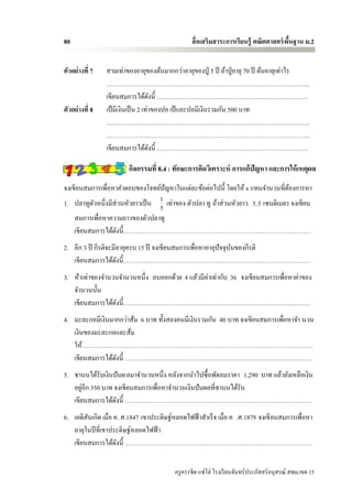 80                                               สื่ อเสริมสาระการเรียนรู้ คณิตศาสตร์ พนฐาน ม.2
                                                                                       ื้


ตัวอย่างที่ 7   สามเท่าของอายุของต้นมากกว่าอายุของปู่ 5 ปี ถ้าปู่ อายุ 70 ปี ต้นอายุเท่าไร
                ……………………………………………………………………………………..
                เขียนสมการได้ดงนี้ ……………………….………………………………………
                                     ั
ตัวอย่างที่ 8   เป้ มีเงินเป็ น 2 เท่าของปอ เป้ และปอมีเงินรวมกัน 500 บาท
                ……………………………………………………………………………………..
                ……………………………………………………………………………………..
                เขียนสมการได้ดงนี้ ……………………….………………………………………
                                       ั

                         กิจกรรมที่ 8.4 : ทักษะการคิดวิเคราะห์ การแก้ปัญหา และการให้ เหตุผล
จงเขียนสมการเพื่อหาคาตอบของโจทย์ปัญหาในแต่ละข้อต่อไปนี้ โดยให้ x แทนจานวนที่ตองการหา
                                                                                 ้
1. ปลาทูตวหนึ่งมีส่วนหัวยาวเป็ น 1 เท่าของ ตัวปลา ทู ถ้าส่ วนหัวยาว 5.5 เซนติเมตร จงเขียน
          ั                      5
    สมการเพื่อหาความยาวของตัวปลาทู
    เขียนสมการได้ดงนี้………………………………………………………………………………
                   ั
2. อีก 3 ปี กีรติจะมีอายุครบ 15 ปี จงเขียนสมการเพื่อหาอายุปัจจุบนของกีรติ
                                                                ั
   เขียนสมการได้ดงนี้………………………………………………………………………………
                     ั
3. ห้าเท่าของจานวนจานวนหนึ่ง ลบออกด้วย 4 แล้วมีค่าเท่ากับ 36 จงเขียนสมการเพื่อหาค่าของ
   จานวนนั้น
   เขียนสมการได้ดงนี้………………………………………………………………………………
                 ั
4. มะละกอมีเงินมากกว่าส้ม 6 บาท ทั้งสองคนมีเงินรวมกัน 40 บาท จงเขียนสมการเพื่อหาจา นวน
   เงินของมะละกอและส้ม
   ให้…………………………………………………………………………………………………
   เขียนสมการได้ดงนี้ ………………………………………………………………………………
                 ั
5. ชานนได้รับเงินปันผ ลมาจานวนหนึ่ง หลังจากนาไปซื้ อพัดลมราคา 1,290 บาท แล้วยังเหลือเงิน
       ่
   อยูอีก 350 บาท จงเขียนสมการเพื่อหาจานวนเงินปันผลที่ชานนได้รับ
   เขียนสมการได้ดงนี้ ………………………………………………………………………………
                   ั
6. เอดิสันเกิด เมื่อ ค .ศ.1847 เขาประดิษฐ์หลอดไฟฟ้ าสาเร็ จ เมื่อ ค .ศ.1879 จงเขี ยนสมการเพื่อหา
   อายุในปี ที่เขาประดิษฐ์หลอดไฟฟ้ า
   เขียนสมการได้ดงนี้ ………………………………………………………………………………
                      ั


                                          ครู ครรชิต แซ่โฮ่ โรงเรี ยนจันทร์ประภัสสร์อนุสรณ์ สพม.เขต 15
 