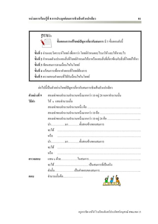 หน่ วยการเรียนรู้ ที่ 8 การประยุกต์ สมการเชิ งเส้ นตัวแปรเดียว                                           81



            รู้ ไว้ ใช้ ว่า
                              ขั้นตอนการแก้โจทย์ปัญหาเกียวกับสมการ มี 5 ขั้นตอนดังนี้
                                                        ่

      ขั้นที่ 1 อ่านและวิเคราะห์โจทย์ เพื่อหาว่า โจทย์กาหนดอะไรมาให้ และให้หาอะไร
      ขั้นที่ 2 กาหนดตัวแปรแทนสิ่ งที่โจทย์กาหนดให้หาหรื อแทนสิ่ งที่เกี่ยวข้องกับสิ่ งที่โจทย์ให้หา
      ขั้นที่ 3 เขียนสมการตามเงื่อนไขในโจทย์
      ขั้นที่ 4 แก้สมการเพื่อหาคาตอบที่โจทย์ตองการ
                                                ้
                                      ั
      ขั้นที่ 5 ตรวจสอบคาตอบที่ได้กบเงื่อนไขในโจทย์

         ต่อไปนี้เป็ นตัวอย่างโจทย์ปัญหาเกี่ยวกับสมการเชิงเส้นตัวแปรเดียว
ตัวอย่างที่ 9        สองเท่าของจานวนจานวนหนึ่งมากกว่า 10 อยู่ 28 จงหาจานวนนั้น
วิธีทา               ให้ x แทนจานวนนั้น
                     สองเท่าของจานวนจานวนหนึ่ง คือ ……………………….………………………...
                     สองเท่าของจานวนจานวนหนึ่งมากกว่า 10 คือ ……………………….…………….
                     สองเท่าของจานวนจานวนหนึ่งมากกว่า 10 อยู่ 28 คือ ……………………………...
                     นา……………มา…………ทั้งสองข้างของสมการ
                     จะได้ ……………………….……………………………….…………………….
                     หรื อ ……………………….……………………………….…………………….
                     นา……………มา…………ทั้งสองข้างของสมการ
                     จะได้ ……………………….……………………………….…………………….
                     หรื อ ……………………….……………………………….…………………….
ตรวจสอบ              แทน x ด้วย………………ในสมการ………………………………………………..
                     จะได้ ……………………………… เป็ นสมการที่เป็ นจริ ง
                     ดังนั้น…………………เป็ นคาตอบของสมการ……………………………………..
ตอบ                  จานวนนั้นคือ…………………




                                                ครู ครรชิต แซ่โฮ่ โรงเรี ยนจันทร์ประภัสสร์อนุสรณ์ สพม.เขต 15
 