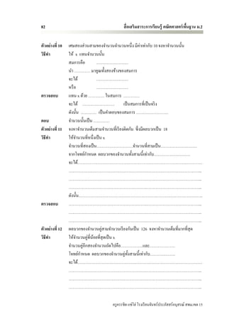 82                                            สื่ อเสริมสาระการเรียนรู้ คณิตศาสตร์ พนฐาน ม.2
                                                                                    ื้


ตัวอย่างที่ 10   เศษสองส่ วนสามของจานวนจานวนหนึ่ง มีค่าเท่ากับ 10 จงหาจานวนนั้น
วิธีทา           ให้ x แทนจานวนนั้น
                 สมการคือ         ……………………
                 นา ………… มาคูณทั้งสองข้างของสมการ
                 จะได้            ……………………
                 หรื อ            ……………………
ตรวจสอบ          แทน x ด้วย ………… ในสมการ …………
                 จะได้ …………………… เป็ นสมการที่เป็ นจริ ง
                 ดังนั้น ………… เป็ นคาตอบของสมการ ……………………
ตอบ              จานวนนั้นเป็ น …………
ตัวอย่างที่ 11   จงหาจานวนเต็มสามจานวนที่เรี ยงติดกัน ซึ่ งมีผลบวกเป็ น 18
วิธีทา           ให้จานวนที่หนึ่งเป็ น x
                 จานวนที่สองเป็ น………………………จานวนที่สามเป็ น………………………
                 จากโจทย์กาหนด ผลบวกของจานวนทั้งสามนี้เท่ากับ………………………
                 จะได้…………………………………………………………………………………
                 ………………………………………………….…………………………………...
                 ………………………………………………….…………………………………...
                 ………………………………………………….…………………………………...
                 ดังนั้น………………………………………………….……………………………..
ตรวจสอบ          ………………………………………………….…………………………………...
                 ………………………………………………….…………………………………...
                 ………………………………………………….…………………………………...
ตัวอย่างที่ 12   ผลบวกของจานวนคู่สามจานวนเรี ยงกันเป็ น 126 จงหาจานวนเต็มที่มากที่สุด
วิธีทา           ให้จานวนคู่ที่นอยที่สุดเป็ น x
                                ้
                 จานวนคู่อีกสองจานวนถัดไปคือ……………..และ……………….
                 โจทย์กาหนด ผลบวกของจานวนคู่ท้ งสามนี้เท่ากับ……………….
                                                  ั
                 จะได้…………………………………………………………………………………
                 ………………………………………………….…………………………………...
                 ………………………………………………….…………………………………...
                 ………………………………………………….…………………………………...

                                       ครู ครรชิต แซ่โฮ่ โรงเรี ยนจันทร์ประภัสสร์อนุสรณ์ สพม.เขต 15
 