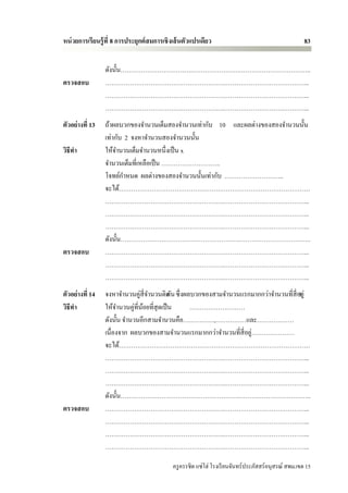 หน่ วยการเรียนรู้ ที่ 8 การประยุกต์ สมการเชิ งเส้ นตัวแปรเดียว                                        83


                 ดังนั้น………………………………………………….……………………………..
ตรวจสอบ          ………………………………………………….…………………………………...
                 ………………………………………………….…………………………………...
                 ………………………………………………….…………………………………...
ตัวอย่างที่ 13   ถ้าผลบวกของจานวนเต็มสองจานวนเท่ากับ 10 และผลต่างของสองจานวนนั้น
                 เท่ากับ 2 จงหาจานวนสองจานวนนั้น
วิธีทา           ให้จานวนเต็มจานวนหนึ่งเป็ น x
                 จานวนเต็มที่เหลือเป็ น ………………………..
                 โจทย์กาหนด ผลต่างของสองจานวนนั้นเท่ากับ ………………………..
                 จะได้…………………………………………………………………………………
                 ………………………………………………….…………………………………...
                 ………………………………………………….…………………………………...
                 ………………………………………………….…………………………………...
                 ดังนั้น………………………………………………….……………………………..
ตรวจสอบ          ………………………………………………….…………………………………...
                 ………………………………………………….…………………………………...
                 ………………………………………………….…………………………………...
ตัวอย่างที่ 14   จงหาจานวนคู่สี่จานวนติด น ซึ่ งผลบวกของสามจานวนแรกมากกว่าจานวนที่สี่อ8ยู่
                                           กั
วิธีทา           ให้จานวนคู่ที่นอยที่สุดเป็ น
                                ้                 ………………………
                 ดังนั้น จานวนอีกสามจานวนคือ……………,……………และ………………
                                                                   ่
                 เนื่องจาก ผลบวกของสามจานวนแรกมากกว่าจานวนที่สี่อยู…………………
                 จะได้…………………………………………………………………………………
                 ………………………………………………….…………………………………...
                 ………………………………………………….…………………………………...
                 ………………………………………………….…………………………………...
                 ดังนั้น………………………………………………….……………………………..
ตรวจสอบ          ………………………………………………….…………………………………...
                 ………………………………………………….…………………………………...
                 ………………………………………………….…………………………………...
                 ………………………………………………….…………………………………...

                                             ครู ครรชิต แซ่โฮ่ โรงเรี ยนจันทร์ประภัสสร์อนุสรณ์ สพม.เขต 15
 