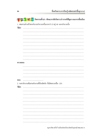 84                                      สื่ อเสริมสาระการเรียนรู้ คณิตศาสตร์ พนฐาน ม.2
                                                                              ื้


                 กิจกรรมที่ 8.5 : ทักษะการคิดวิเคราะห์ การแก้ปัญหา และการเชื่อมโยง
1. เศษสามส่ วนห้าของจานวนจานวนหนึ่งมากกว่า 15 อยู่ 60 จงหาจานวนนั้น
วิธีทา ………………………………………………………………………………………………
       ………………………………………………………………………………………………
       ………………………………………………………………………………………………
       ………………………………………………………………………………………………
       ………………………………………………………………………………………………
       ………………………………………………………………………………………………
       ………………………………………………………………………………………………
       ………………………………………………………………………………………………
       ………………………………………………………………………………………………
       ………………………………………………………………………………………………
ตรวจสอบ
       ………………………………………………………………………………………………
       ………………………………………………………………………………………………
       ………………………………………………………………………………………………
       ………………………………………………………………………………………………
ตอบ ………………………………
2. จงหาจานวนเต็มสามจานวนที่เรี ยงติดกัน ซึ่ งมีผลบวกเป็ น -255
วิธีทา ………………………………………………………………………………………………
       ………………………………………………………………………………………………
       ………………………………………………………………………………………………
       ………………………………………………………………………………………………
       ………………………………………………………………………………………………
       ………………………………………………………………………………………………
       ………………………………………………………………………………………………
       ………………………………………………………………………………………………
       ………………………………………………………………………………………………
       ………………………………………………………………………………………………
       ………………………………………………………………………………………………

                                 ครู ครรชิต แซ่โฮ่ โรงเรี ยนจันทร์ประภัสสร์อนุสรณ์ สพม.เขต 15
 
