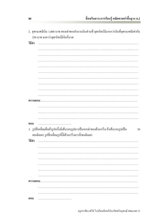 88                                                สื่ อเสริมสาระการเรียนรู้ คณิตศาสตร์ พนฐาน ม.2
                                                                                        ื้


2. จุฑามาศมีเงิน 1,000 บาท สองเท่าของจานวนเงินส่ วนที่ จุฬารัตน์ มีมากกว่าเงินที่ จุฑามาศมีเท่ากับ
    250 บาท จงหาว่าจุฬารัตน์มีเงินกี่บาท
วิธีทา ………………………………………………………………………………………………
            ………………………………………………………………………………………………
            ………………………………………………………………………………………………
            ………………………………………………………………………………………………
            ………………………………………………………………………………………………
            ………………………………………………………………………………………………
            ………………………………………………………………………………………………
            ………………………………………………………………………………………………
            ………………………………………………………………………………………………
            ………………………………………………………………………………………………
ตรวจสอบ……………………………………………………………………………………………
            ………………………………………………………………………………………………
            ………………………………………………………………………………………………
            ………………………………………………………………………………………………
ตอบ ………………………………
3. รู ปสี่ เหลี่ยมผืนผ้ารู ปหนึ่งมีเส้นรอบรู ปยาวเป็ นหกเท่าของด้านกว้าง ถ้าเส้นรอบรู ปเป็ น    30
    เซนติเมตร รู ปสี่ เหลี่ยมรู ปนี้มีดานกว้างยาวกี่เซนติเมตร
                                       ้
วิธีทา ………………………………………………………………………………………………
            ………………………………………………………………………………………………
            ………………………………………………………………………………………………
            ………………………………………………………………………………………………
            ………………………………………………………………………………………………
            ………………………………………………………………………………………………
            ………………………………………………………………………………………………
ตรวจสอบ……………………………………………………………………………………………
            ………………………………………………………………………………………………
            ………………………………………………………………………………………………
ตอบ ………………………………

                                           ครู ครรชิต แซ่โฮ่ โรงเรี ยนจันทร์ประภัสสร์อนุสรณ์ สพม.เขต 15
 