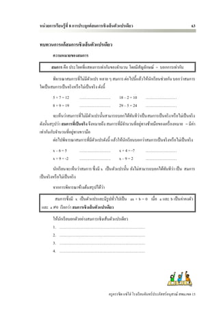 หน่ วยการเรียนรู้ ที่ 8 การประยุกต์ สมการเชิ งเส้ นตัวแปรเดียว                                        63


ทบทวนการแก้สมการเชิงเส้ นตัวแปรเดียว
        ความหมายของสมการ
       สมการ คือ ประโยคที่แสดงการเท่ากันของจานวน โดยมีสัญลักษณ์ = บอกการเท่ากัน
        พิจารณาสมการที่ไม่มีตวแปร หลาย ๆ สมการ ต่อไปนี้แล้ว ให้นกเรี ยนช่วยกัน บอกว่าสมการ
                                  ั                             ั
ใดเป็ นสมการเป็ นจริ งหรื อไม่เป็ นจริ ง ดังนี้
        5 + 7 = 12        ……………………                  18 – 2 = 10       ……………………
        8 + 9 = 19        ……………………                  29 – 5 = 24       ……………………
                                                            ั ่
         จะเห็นว่าสมการที่ไม่มีตวแปรนั้นสามารถบอกได้ทนทีวาเป็ น สมการเป็ นจริ ง หรื อไม่เป็ นจริ ง
                                     ั
ดังนั้นสรุ ปว่า สมการทีเ่ ป็ นจริง จึงหมายถึง สมการที่มีจานวนที่อยูทางซ้ายมือของเครื่ องหมาย = มีค่า
                                                                   ่
                     ่
เท่ากันกับจานวนที่อยูทางขวามือ
         ต่อไปพิจารณาสมการที่มีตวแปรดังนี้ แล้วให้นกเรี ยนบอกว่าสมการเป็ นจริ งหรื อไม่เป็ นจริ ง
                                       ั                 ั
        x–6=5             ……………………                  x + 4 = -7        ……………………
        x + 9 = -2        ……………………                  x–9=2             ……………………
                                                                               ั ่
          นักเรี ยนจะเห็นว่าสมการ ซึ่งมี x เป็ น ตัวแปรนั้น ยังไม่สามารถบอกได้ทนทีวา เป็ น สมการ
เป็ นจริ งหรื อไม่เป็ นจริ ง
                                     ่
        จากการพิจารณาข้างต้นสรุ ปได้วา
        สมการซึ่งมี x เป็ นตัวแปรและมีรูปทัวไปเป็ น ax + b = 0 เมื่อ a และ b เป็ นค่าคงตัว
                                              ่
 และ a 0 เรี ยกว่า สมการเชิงเส้ นตัวแปรเดียว
        ให้นกเรี ยนยกตัวอย่างสมการเชิงเส้นตัวแปรเดียว
            ั
        1. …………………………………………………………
        2. …………………………………………………………
        3. …………………………………………………………
        4. …………………………………………………………




                                             ครู ครรชิต แซ่โฮ่ โรงเรี ยนจันทร์ประภัสสร์อนุสรณ์ สพม.เขต 15
 