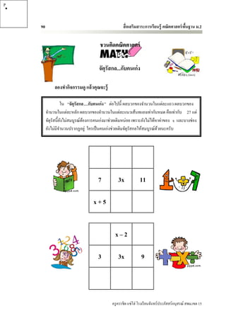 P




    90                                               สื่ อเสริมสาระการเรียนรู้ คณิตศาสตร์ พนฐาน ม.2
                                                                                           ื้


                                       ชวนคิดคณิตศาสตร์


                                       จัตุรัสกล...กับคนเก่ง

              ลองทากิจกรรมดู แล้วคุณจะรู้

                    ใน “จัตุรัสกล…กับคนเก่ง ” ต่อไปนี้ ผลบวกของจานวนในแต่ละแถว ผลบวกของ
         จานวนในแต่ละหลัก ผลบวกของจานวนในแต่ละแนวเส้นทแยงเท่ากันหมด คือเท่ากับ 27 แต่
         จัตุรัสนี้ยงไม่สมบูรณ์ตองการคนเก่งมาช่วยเติมหน่อย เพราะยังไม่ได้หาค่าของ x และบางช่อง
                    ั           ้
         ยังไม่มีจานวนปรากฏอยู่ ใครเป็ นคนเก่งช่วยเติมจัตุรัสกลให้สมบูรณ์ดวยนะครับ
                                                                          ้




                                      7           3x            11

                                   x+5


                                                x–2

                                      3           3x             9




                                              ครู ครรชิต แซ่โฮ่ โรงเรี ยนจันทร์ประภัสสร์อนุสรณ์ สพม.เขต 15
 