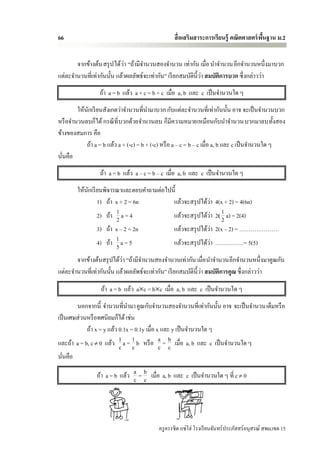 66                                                สื่ อเสริมสาระการเรียนรู้ คณิตศาสตร์ พนฐาน ม.2
                                                                                        ื้


                            ่
       จากข้างต้น สรุ ป ได้วา “ถ้ามีจานวนสองจานวน เท่ากัน เมื่อ นาจานวนอีกจานวนหนึ่งมาบวก
                                                                ่
แต่ละจานวนที่เท่ากันนั้น แล้วผลลัพธ์จะเท่ากัน” เรี ยกสมบัติน้ ีวา สมบัติการบวก ซึ่ งกล่าวว่า
                 ถ้า a = b แล้ว a + c = b + c เมื่อ a, b และ c เป็ นจานวนใด ๆ
        ให้นกเรี ยนสังเกตว่าจานวนที่นามาบวก กับแต่ละจานวนที่เท่ากันนั้น อาจ จะเป็ นจานวนบวก
            ั
หรื อจานวนลบก็ได้ กรณี ท่ี บวกด้วยจานวนลบ ก็มีความหมายเหมือนกับนาจานวน บวกมาลบทั้งสอง
ข้างของสมการ คือ
            ถ้า a = b แล้ว a + (-c) = b + (-c) หรื อ a – c = b – c เมื่อ a, b และ c เป็ นจานวนใด ๆ
นันคือ
  ่
                  ถ้า a = b แล้ว a – c = b – c เมื่อ a, b และ c เป็ นจานวนใด ๆ
        ให้นกเรี ยนพิจารณาและตอบคาถามต่อไปนี้
            ั
                 1) ถ้า x + 2 = 6n         แล้วจะสรุ ปได้วา ่        4(x + 2) = 4(6n)
                 2) ถ้า 1 a = 4
                         2                 แล้วจะสรุ ปได้วา   ่      2( 1 a) = 2(4)
                                                                        2
                 3) ถ้า x – 2 = 2n         แล้วจะสรุ ปได้วา     ่    2(x – 2) = …………………
                 4) ถ้า 1 a = 5
                        5                                 ่
                                           แล้วจะสรุ ปได้วา          ……………= 5(5)
                           ่
       จากข้างต้นสรุ ปได้วา “ถ้ามีจานวนสองจานวนเท่ากัน เมื่อ นาจานวนอีกจานวนหนึ่งมาคูณกับ
                                                                ่
แต่ละจานวนที่เท่ากันนั้น แล้วผลลัพธ์จะเท่ากัน” เรี ยกสมบัติน้ ีวา สมบัติการคูณ ซึ่ งกล่าวว่า

                  ถ้า a = b แล้ว ac = bc เมื่อ a, b และ c เป็ นจานวนใด ๆ
        นอกจากนี้ จานวนที่นามา คูณกับจานวนสองจานวนที่เท่ากันนั้น อาจ จะเป็ นจานวนเต็มหรื อ
เป็ นเศษส่ วนหรื อทศนิยมก็ได้ เช่น
             ถ้า x = y แล้ว 0.1x = 0.1y เมื่อ x และ y เป็ นจานวนใด ๆ
และถ้า a = b, c  0 แล้ว 1 a = 1 b หรื อ a = b เมื่อ a, b และ c เป็ นจานวนใด ๆ
                            c c                c c
นันคือ
  ่

                ถ้า a = b แล้ว a = b เมื่อ a, b และ c เป็ นจานวนใด ๆ ที่ c  0
                               c c




                                           ครู ครรชิต แซ่โฮ่ โรงเรี ยนจันทร์ประภัสสร์อนุสรณ์ สพม.เขต 15
 