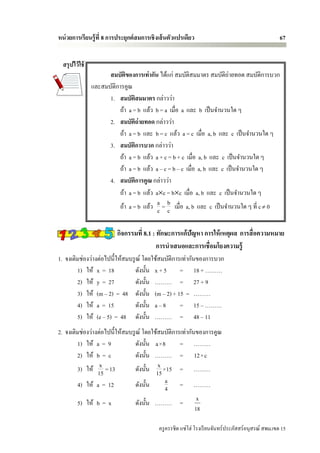 หน่ วยการเรียนรู้ ที่ 8 การประยุกต์ สมการเชิ งเส้ นตัวแปรเดียว                                        67


  สรุ ปไว้ ใช้
                       สมบัติของการเท่ากัน ได้แก่ สมบัติสมมาตร สมบัติถ่ายทอด สมบัติการบวก
                 และสมบัติการคูณ
                       1. สมบัติสมมาตร กล่าวว่า
                           ถ้า a = b แล้ว b = a เมื่อ a และ b เป็ นจานวนใด ๆ
                       2. สมบัติถ่ายทอด กล่าวว่า
                           ถ้า a = b และ b = c แล้ว a = c เมื่อ a, b และ c เป็ นจานวนใด ๆ
                       3. สมบัติการบวก กล่าวว่า
                           ถ้า a = b แล้ว a + c = b + c เมื่อ a, b และ c เป็ นจานวนใด ๆ
                           ถ้า a = b แล้ว a – c = b – c เมื่อ a, b และ c เป็ นจานวนใด ๆ
                       4. สมบัติการคูณ กล่าวว่า
                           ถ้า a = b แล้ว ac = bc เมื่อ a, b และ c เป็ นจานวนใด ๆ
                           ถ้า a = b แล้ว a = b เมื่อ a, b และ c เป็ นจานวนใด ๆ ที่ c  0
                                           c c

                          กิจกรรมที่ 8.1 : ทักษะการแก้ปัญหา การให้ เหตุผล การสื่ อความหมาย
                                           การนาเสนอและการเชื่อมโยงความรู้
1. จงเติมช่องว่างต่อไปนี้ให้สมบรู ณ์ โดยใช้สมบัติการเท่ากันของการบวก
        1) ให้ x = 18             ดังนั้น x + 5     = 18 + ………
        2) ให้ y = 27             ดังนั้น ……… = 27 + 9
        3) ให้ (m – 2) = 48 ดังนั้น (m – 2) + 15 = ………
        4) ให้ a = 15             ดังนั้น a – 8     = 15 – ………
        5) ให้ (e – 5) = 48 ดังนั้น ……… = 48 – 11
2. จงเติมช่องว่างต่อไปนี้ให้สมบรู ณ์ โดยใช้สมบัติการเท่ากันของการคูณ
        1) ให้ a = 9              ดังนั้น a×8       = ………
        2) ให้ b = c              ดังนั้น ……… = 12×c
                  x
        3) ให้ 15 = 13                     x
                                  ดังนั้น 15 ×15 = ………
        4) ให้ a = 12             ดังนั้น     a = ………
                                              4
                                                                  x
          5) ให้ b = x             ดังนั้น ……… =
                                                                 18

                                             ครู ครรชิต แซ่โฮ่ โรงเรี ยนจันทร์ประภัสสร์อนุสรณ์ สพม.เขต 15
 