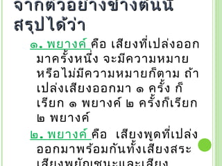 จากตัว อย่า งข้า งต้น นี้
สรุป ได้ว ่า
  ๑. พยางค์ คือ เสีย งที่เ ปล่ง ออก
   มาครั้ง หนึ่ง จะมีค วามหมาย
   หรือ ไม่ม ีค วามหมายก็ต าม ถ้า
   เปล่ง เสีย งออกมา ๑ ครั้ง ก็
   เรีย ก ๑ พยางค์ ๒ ครั้ง ก็เ รีย ก
   ๒ พยางค์
  ๒. พยางค์ คือ  เสีย งพูด ทีเ ปล่ง
                              ่
   ออกมาพร้อ มกัน ทั้ง เสีย งสระ
 