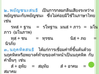 ๒. พยัญ ชนะสนธิ เป็นการกลมกลืนเสียงระหว่าง
พยัญชนะกับพยัญชนะ ซึ่งไม่ค่อยมีใช้ในภาษาไทย
เช่น
    รหสฺ + ฐาน = รโหฐาน มนสฺ + ภาว = มโน
ภาว (มโนภาพ)
    ทุสฺ + ชน   = ทุรชน            นิสฺ + ภย   =
 นิรภัย
๓. นฤคหิต สนธิ ได้แก่การเชือมคำาที่ขึ้นต้นด้วย
                           ่
นฤคหิตหรือพยางค์ท้ายของคำาหน้าเป็นนฤคหิต กับ
คำาอื่นๆ เช่น
    สำ + อุทัย = สมุทัย      สำ + อาคม =
สมาคม
 