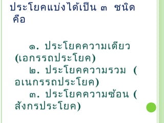 ประโยคแบ่ง ได้เ ป็น ๓  ชนิด
 คือ  

      ๑.  ประโยคความเดีย ว
 (เอกรรถประโยค)
      ๒. ประโยคความรวม (
 อเนกรรถประโยค)
      ๓.  ประโยคความซ้อ น (
 สัง กรประโยค)
 