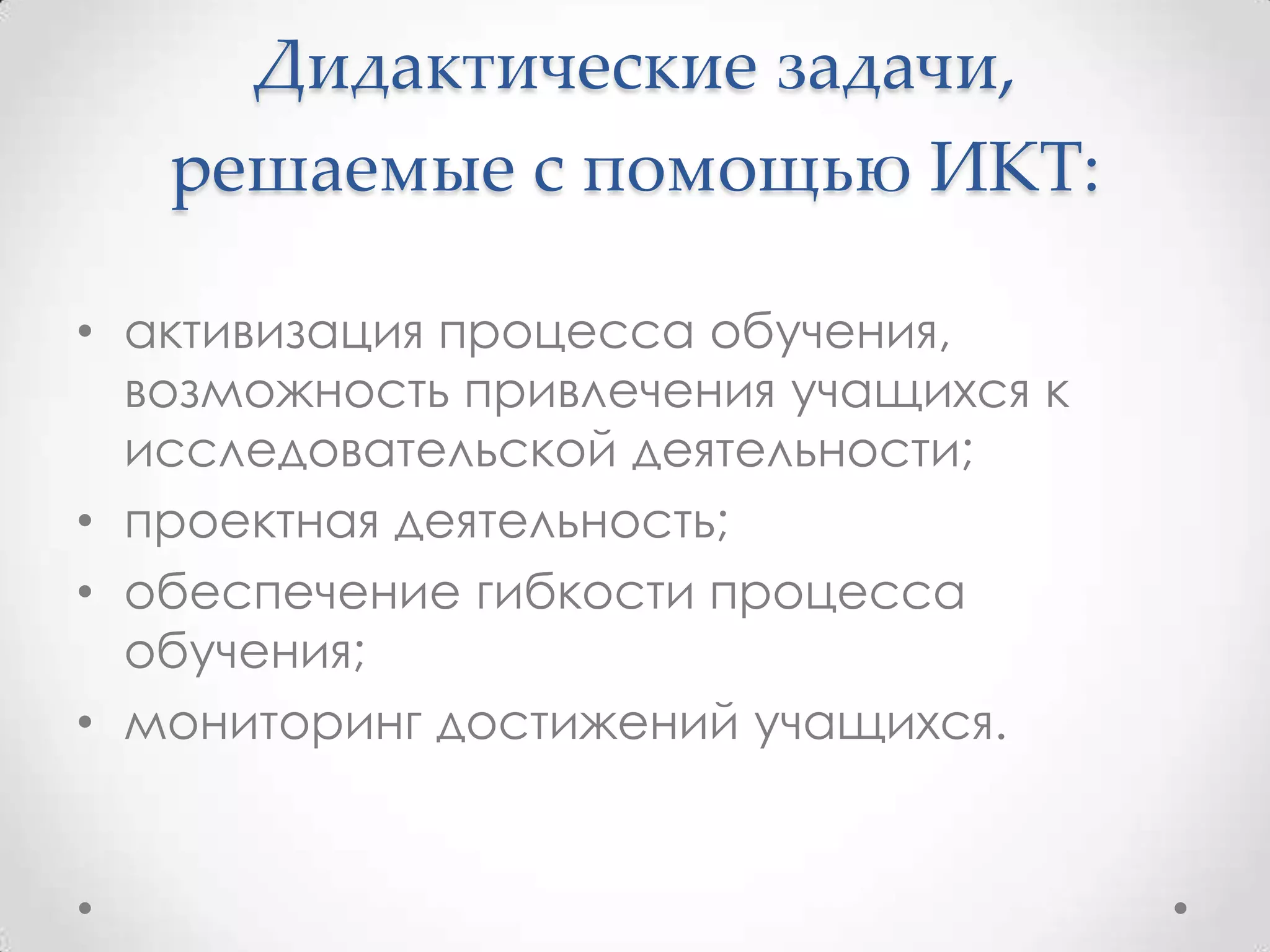 Дидактические задачи,
   решаемые с помощью ИКТ:

• активизация процесса обучения,
  возможность привлечения учащихся к
  исследовательской деятельности;
• проектная деятельность;
• обеспечение гибкости процесса
  обучения;
• мониторинг достижений учащихся.
 