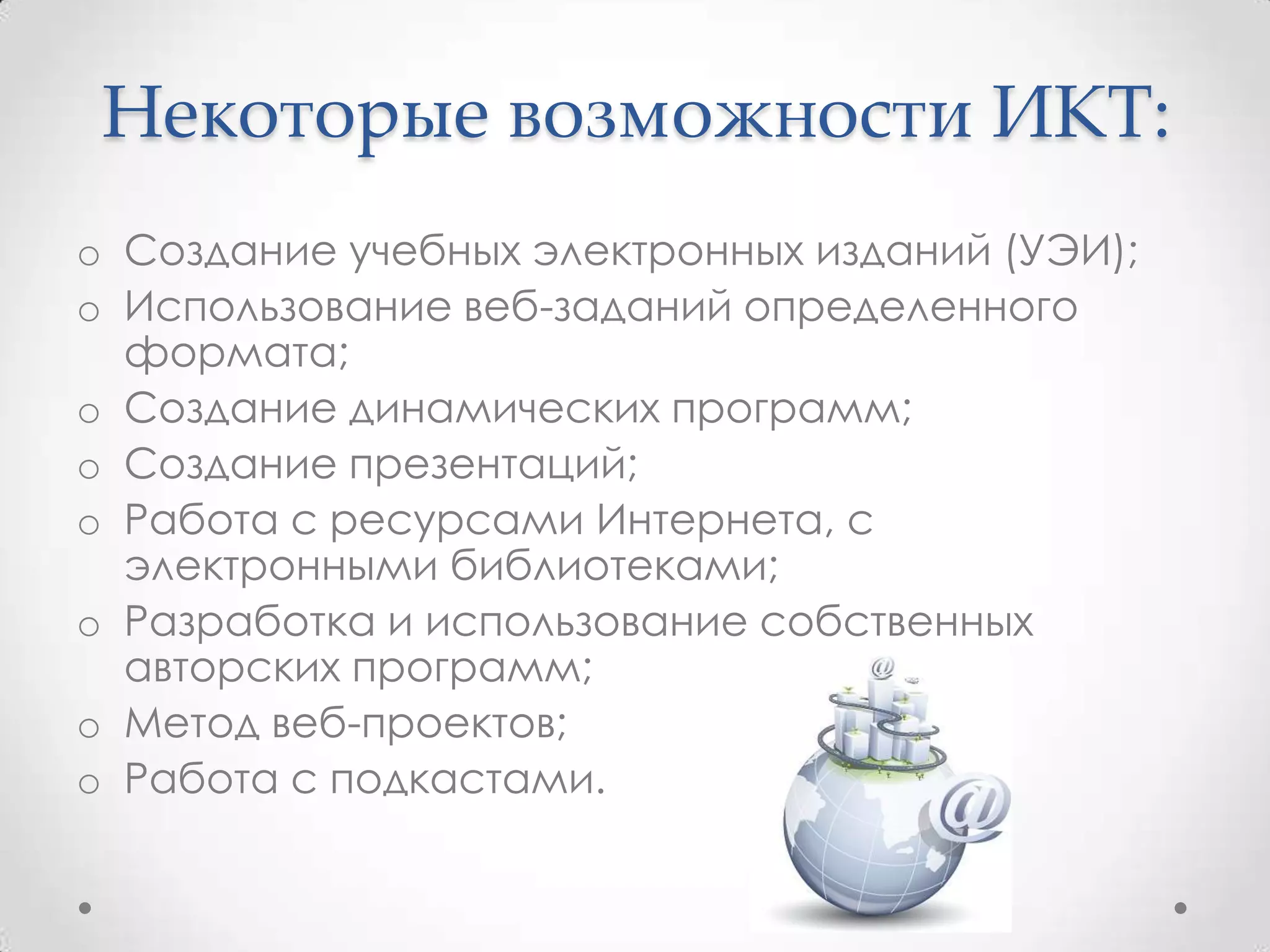 Некоторые возможности ИКТ:
o Создание учебных электронных изданий (УЭИ);
o Использование веб-заданий определенного
  формата;
o Создание динамических программ;
o Создание презентаций;
o Работа с ресурсами Интернета, с
  электронными библиотеками;
o Разработка и использование собственных
  авторских программ;
o Метод веб-проектов;
o Работа с подкастами.
 
