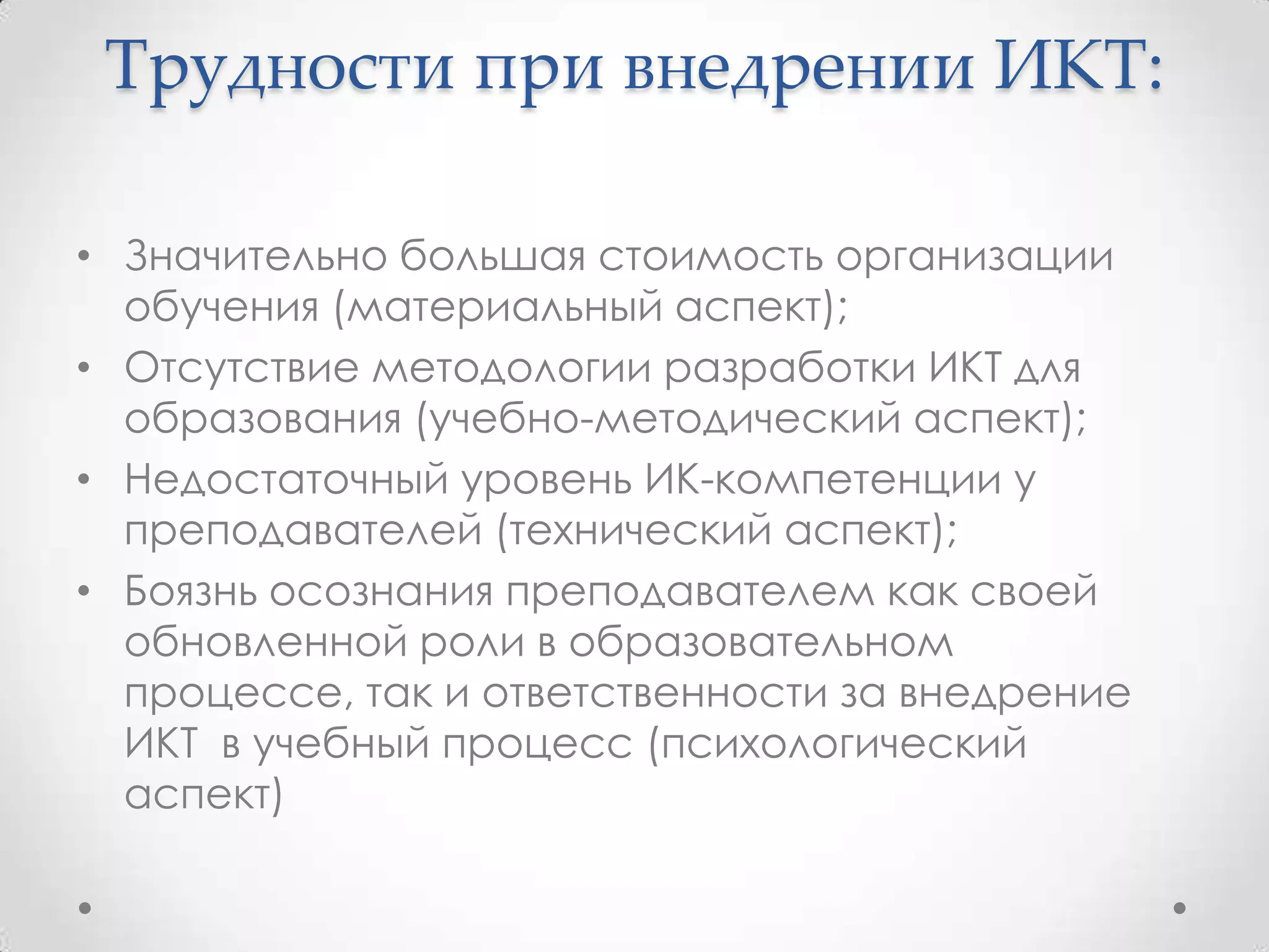 Трудности при внедрении ИКТ:

• Значительно большая стоимость организации
  обучения (материальный аспект);
• Отсутствие методологии разработки ИКТ для
  образования (учебно-методический аспект);
• Недостаточный уровень ИК-компетенции у
  преподавателей (технический аспект);
• Боязнь осознания преподавателем как своей
  обновленной роли в образовательном
  процессе, так и ответственности за внедрение
  ИКТ в учебный процесс (психологический
  аспект)
 