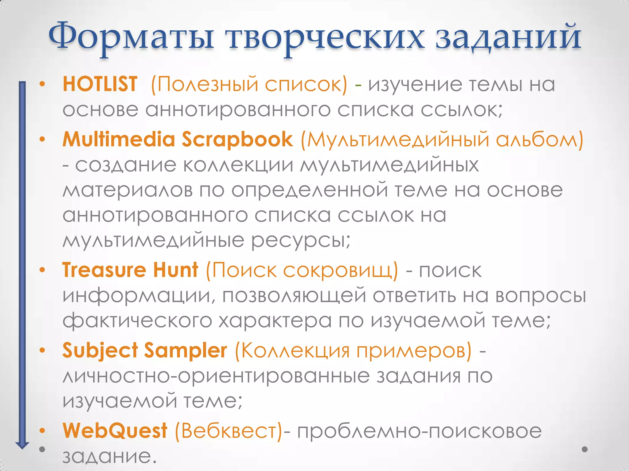 Форматы творческих заданий
• HOTLIST (Полезный список) - изучение темы на
  основе аннотированного списка ссылок;
• Multimedia Scrapbook (Мультимедийный альбом)
  - создание коллекции мультимедийных
  материалов по определенной теме на основе
  аннотированного списка ссылок на
  мультимедийные ресурсы;
• Treasure Hunt (Поиск сокровищ) - поиск
  информации, позволяющей ответить на вопросы
  фактического характера по изучаемой теме;
• Subject Sampler (Коллекция примеров) -
  личностно-ориентированные задания по
  изучаемой теме;
• WebQuest (Вебквест)- проблемно-поисковое
  задание.
 