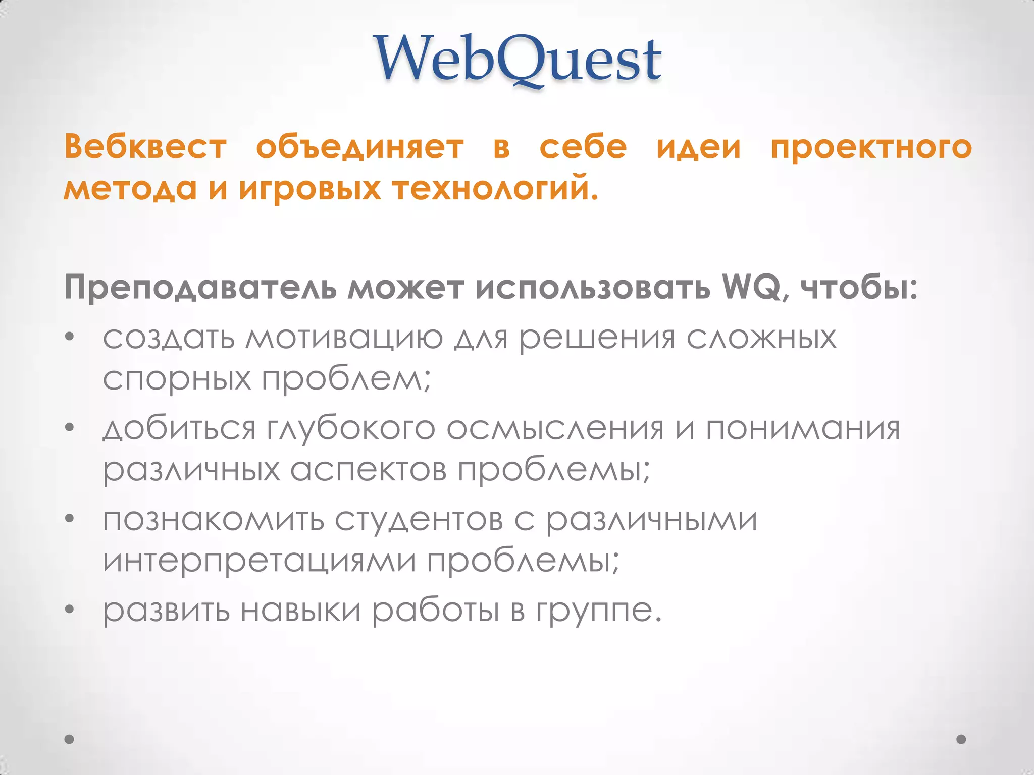 WebQuest
Вебквест объединяет в себе идеи проектного
метода и игровых технологий.

Преподаватель может использовать WQ, чтобы:
• создать мотивацию для решения сложных
  спорных проблем;
• добиться глубокого осмысления и понимания
  различных аспектов проблемы;
• познакомить студентов с различными
  интерпретациями проблемы;
• развить навыки работы в группе.
 