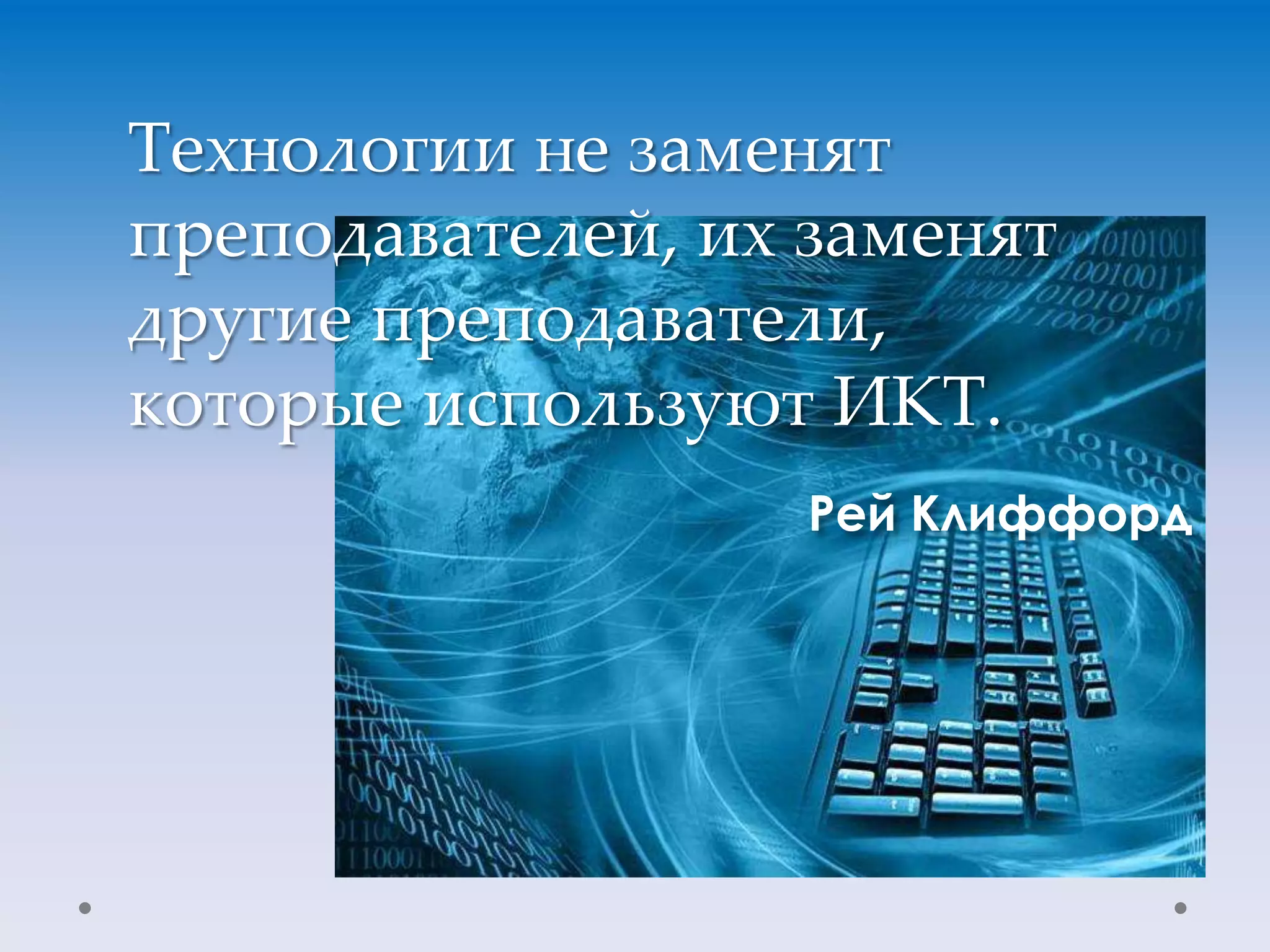 Технологии не заменят
преподавателей, их заменят
другие преподаватели,
которые используют ИКТ.
                   Рей Клиффорд
 