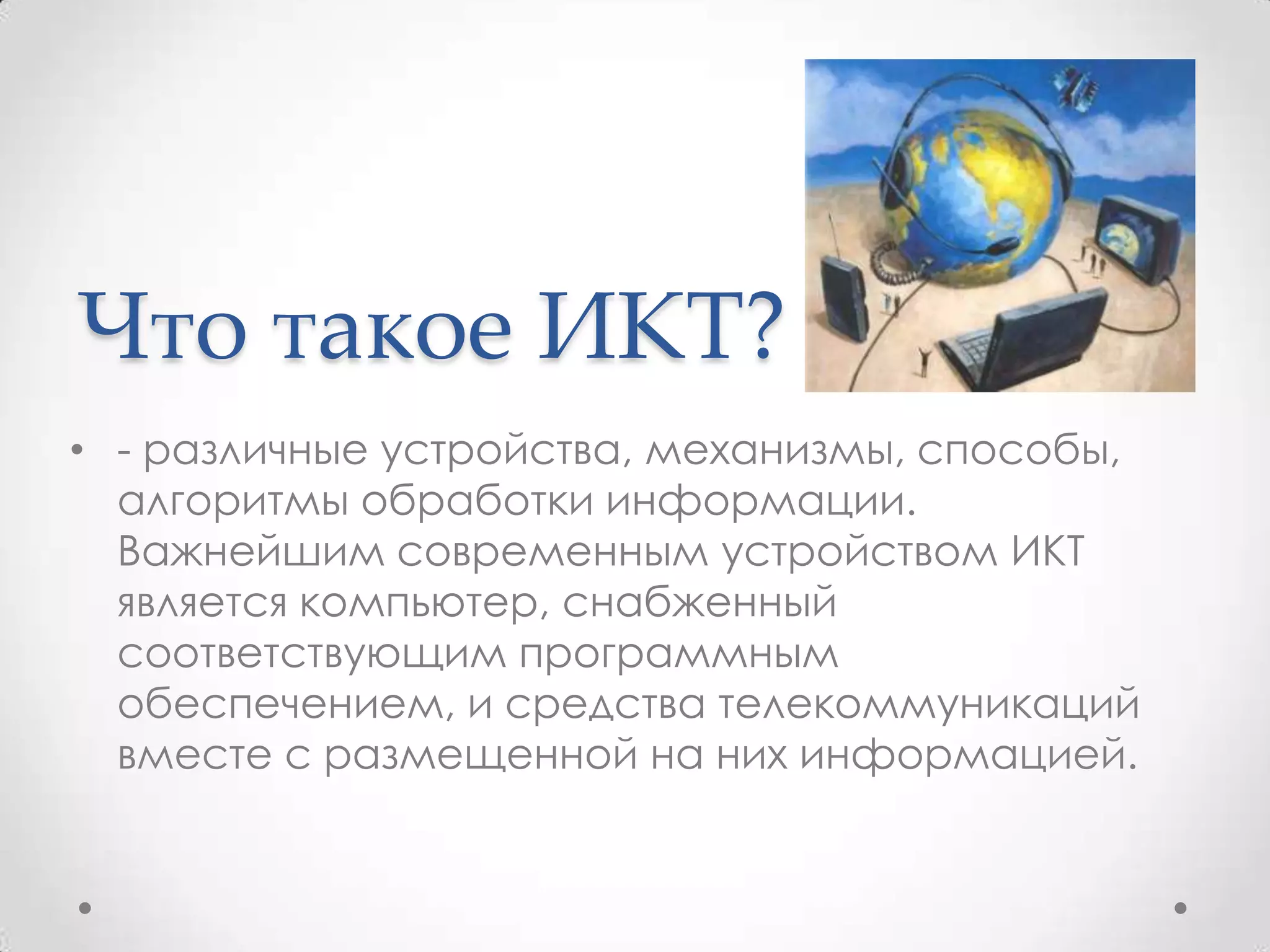 Что такое ИКТ?
• - различные устройства, механизмы, способы,
  алгоритмы обработки информации.
  Важнейшим современным устройством ИКТ
  является компьютер, снабженный
  соответствующим программным
  обеспечением, и средства телекоммуникаций
  вместе с размещенной на них информацией.
 