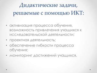 Дидактические задачи,
   решаемые с помощью ИКТ:

• активизация процесса обучения,
  возможность привлечения учащихся к
  исследовательской деятельности;
• проектная деятельность;
• обеспечение гибкости процесса
  обучения;
• мониторинг достижений учащихся.
 