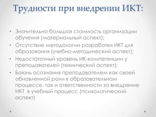 Трудности при внедрении ИКТ:

• Значительно большая стоимость организации
  обучения (материальный аспект);
• Отсутствие методологии разработки ИКТ для
  образования (учебно-методический аспект);
• Недостаточный уровень ИК-компетенции у
  преподавателей (технический аспект);
• Боязнь осознания преподавателем как своей
  обновленной роли в образовательном
  процессе, так и ответственности за внедрение
  ИКТ в учебный процесс (психологический
  аспект)
 