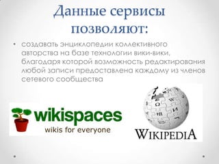 Данные сервисы
           позволяют:
• создавать энциклопедии коллективного
  авторства на базе технологии вики-вики,
  благодаря которой возможность редактирования
  любой записи предоставлена каждому из членов
  сетевого сообщества
 