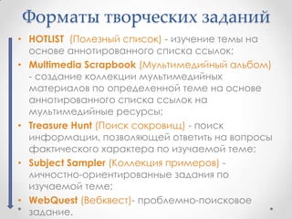 Форматы творческих заданий
• HOTLIST (Полезный список) - изучение темы на
  основе аннотированного списка ссылок;
• Multimedia Scrapbook (Мультимедийный альбом)
  - создание коллекции мультимедийных
  материалов по определенной теме на основе
  аннотированного списка ссылок на
  мультимедийные ресурсы;
• Treasure Hunt (Поиск сокровищ) - поиск
  информации, позволяющей ответить на вопросы
  фактического характера по изучаемой теме;
• Subject Sampler (Коллекция примеров) -
  личностно-ориентированные задания по
  изучаемой теме;
• WebQuest (Вебквест)- проблемно-поисковое
  задание.
 
