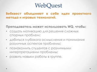 WebQuest
Вебквест объединяет в себе идеи проектного
метода и игровых технологий.

Преподаватель может использовать WQ, чтобы:
• создать мотивацию для решения сложных
  спорных проблем;
• добиться глубокого осмысления и понимания
  различных аспектов проблемы;
• познакомить студентов с различными
  интерпретациями проблемы;
• развить навыки работы в группе.
 