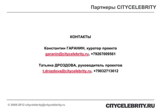 Партнеры CITYCELEBRITY




                                             КОНТАКТЫ


                          Константин ГАРАНИН, куратор проекта
                           garanin@citycelebrity.ru, +79267009561


                      Татьяна ДРОЗДОВА, руководитель проектов
                         t.drozdova@citycelebrity.ru, +79032713612




© 2009-2012 citycelebrity@citycelebrity.ru
 