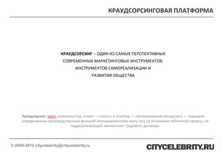 КРАУДСОРСИНГОВАЯ ПЛАТФОРМА




                          КРАУДСОРСИНГ – ОДИН ИЗ САМЫХ ПЕРСПЕКТИВНЫХ
                           СОВРЕМЕННЫХ МАРКЕТИНГОВЫХ ИНСТРУМЕНТОВ,
                                  ИНСТРУМЕНТОВ САМОРЕАЛИЗАЦИИ И
                                             РАЗВИТИЯ ОБЩЕСТВА




     Краудсо́рсинг (англ. crowdsourcing, crowd — «толпа» и sourcing — «использование ресурсов») — передача
     определенных производственных функций неопределенному кругу лиц на основании публичной оферты, не
                                 подразумевающей заключение трудового договора.



© 2009-2012 citycelebrity@citycelebrity.ru
 