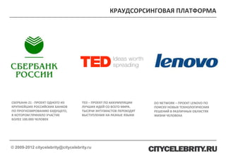 КРАУДСОРСИНГОВАЯ ПЛАТФОРМА




СБЕРБАНК-21 - ПРОЕКТ ОДНОГО ИЗ       TED – ПРОЕКТ ПО АККУМУЛЯЦИИ    DO NETWORK – ПРОЕКТ LENOVO ПО
КРУПНЕЙШИХ РОССИЙСКИХ БАНКОВ         ЛУЧШИХ ИДЕЙ СО ВСЕГО МИРА.     ПОИСКУ НОВЫХ ТЕХНОЛОГИЧЕСКИХ
ПО ПРОГНОЗИРОВАНИЮ БУДУЩЕГО,         ТЫСЯЧИ ЭНТУЗИАСТОВ ПЕРЕВОДЯТ   РЕШЕНИЙ В РАЗЛИЧНЫХ ОБЛАСТЯХ
В КОТОРОМ ПРИНЯЛО УЧАСТИЕ            ВЫСТУПЛЕНИЯ НА РАЗНЫЕ ЯЗЫКИ    ЖИЗНИ ЧЕЛОВЕКА
БОЛЕЕ 100.000 ЧЕЛОВЕК




© 2009-2012 citycelebrity@citycelebrity.ru
 