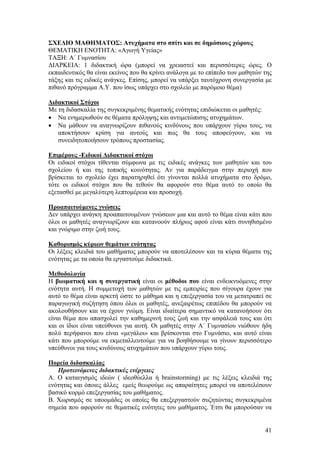 ΣΧΕΔΙΟ ΜΑΘΗΜΑΤΟΣ: Ατυχήματα στο σπίτι και σε δημόσιους χώρους
ΘΕΜΑΤΙΚΗ ΕΝΟΤΗΤΑ: «Αγωγή Υγείας»
ΤΑΞΗ: Α΄ Γυμνασίου
ΔΙΑΡΚΕΙΑ: 1 διδακτική ώρα (μπορεί να χρειαστεί και περισσότερες ώρες. Ο
εκπαιδευτικός θα είναι εκείνος που θα κρίνει ανάλογα με το επίπεδο των μαθητών της
τάξης και τις ειδικές ανάγκες. Επίσης, μπορεί να υπάρξει ταυτόχρονη συνεργασία με
πιθανό πρόγραμμα Α.Υ. που ίσως υπάρχει στο σχολείο με παρόμοιο θέμα)

Διδακτικοί Στόχοι
Με τη διδασκαλία της συγκεκριμένης θεματικής ενότητας επιδιώκεται οι μαθητές:
• Να ενημερωθούν σε θέματα πρόληψης και αντιμετώπισης ατυχημάτων.
• Να μάθουν να αναγνωρίζουν πιθανούς κινδύνους που υπάρχουν γύρω τους, να
   αποκτήσουν κρίση για αυτούς και πως θα τους αποφεύγουν, και να
   συνειδητοποιήσουν τρόπους προστασίας.

Επιμέρους -Ειδικοί Διδακτικοί στόχοι
Οι ειδικοί στόχοι τίθενται σύμφωνα με τις ειδικές ανάγκες των μαθητών και του
σχολείου ή και της τοπικής κοινότητας. Αν για παράδειγμα στην περιοχή που
βρίσκεται το σχολείο έχει παρατηρηθεί ότι γίνονται πολλά ατυχήματα στο δρόμο,
τότε οι ειδικοί στόχοι που θα τεθούν θα αφορούν στο θέμα αυτό το οποίο θα
εξετασθεί με μεγαλύτερη λεπτομέρεια και προσοχή.

Προαπαιτούμενες γνώσεις
Δεν υπάρχει ανάγκη προαπαιτουμένων γνώσεων μια και αυτό το θέμα είναι κάτι που
όλοι οι μαθητές αναγνωρίζουν και κατανοούν πλήρως αφού είναι κάτι συνηθισμένο
και γνώριμο στην ζωή τους.

Καθορισμός κύριων θεμάτων ενότητας
Οι λέξεις κλειδιά του μαθήματος μπορούν να αποτελέσουν και τα κύρια θέματα της
ενότητας με τα οποία θα εργαστούμε διδακτικά.

Μεθοδολογία
Η βιωματική και η συνεργατική είναι οι μέθοδοι που είναι ενδεικνυόμενες στην
ενότητα αυτή. Η συμμετοχή των μαθητών με τις εμπειρίες που σίγουρα έχουν για
αυτό το θέμα είναι αρκετή ώστε το μάθημα και η επεξεργασία του να μετατραπεί σε
παραγωγική συζήτηση όπου όλοι οι μαθητές, ανεξαιρέτως επιπέδου θα μπορούν να
ακολουθήσουν και να έχουν γνώμη. Είναι ιδιαίτερα σημαντικό να κατανοήσουν ότι
είναι θέμα που απασχολεί την καθημερινή τους ζωή και την ασφάλειά τους και ότι
και οι ίδιοι είναι υπεύθυνοι για αυτή. Οι μαθητές στην Α΄ Γυμνασίου νιώθουν ήδη
πολύ περήφανοι που είναι «μεγάλοι» και βρίσκονται στο Γυμνάσιο, και αυτό είναι
κάτι που μπορούμε να εκμεταλλευτούμε για να βοηθήσουμε να γίνουν περισσότερο
υπεύθυνοι για τους κινδύνους ατυχημάτων που υπάρχουν γύρω τους.

Πορεία διδασκαλίας
   Προτεινόμενες διδακτικές ενέργειες
Α. Ο καταιγισμός ιδεών ( ιδεοθύελλα ή brainstorming) με τις λέξεις κλειδιά της
ενότητας και όποιες άλλες εμείς θεωρούμε ως απαραίτητες μπορεί να αποτελέσουν
βασικό κορμό επεξεργασίας του μαθήματος.
Β. Χωρισμός σε υποομάδες οι οποίες θα επεξεργαστούν συζητώντας συγκεκριμένα
σημεία που αφορούν σε θεματικές ενότητες του μαθήματος. Έτσι θα μπορούσαν να


                                                                               41
 