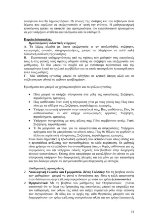 οικογένεια που θα δημιουργήσουν. Οι έννοιες της ισότητας και του σεβασμού είναι
θέματα που οφείλουν να επεξεργαστούν σ’ αυτή την ενότητα. Η μαθητοκεντρική
προσέγγιση πρέπει να αποτελεί την προτεραιότητα του εκπαιδευτικού προκειμένου
να μην υπάρξουν αντίθετα αποτελέσματα από τα επιθυμητά.

Πορεία διδασκαλίας
    Προτεινόμενες διδακτικές ενέργειες
Α. Τα λέξεις κλειδιά με όποια επεξεργασία κι αν ακολουθηθεί, συζήτηση,
καταιγισμός εννοιών, κατηγοριοποιήσεις, μπορεί να οδηγήσουν σε πολύ καλή
διδακτική ανάλυση της ενότητας.
Β. Περιστατικά καθημερινότητας από τις σχέσεις των μαθητών στις οικογένειές
τους ή στις φιλικές τους σχέσεις οδηγούν επίσης σε συζήτηση και επεξεργασία του
μαθήματος. Το ίδιο μπορεί να συμβεί και με αντίστοιχα περιστατικά από την
επικαιρότητα ή από το σχολικό περιβάλλον και τα οποία απασχολούν ή απασχόλησαν
πολύ τους μαθητές.
Γ. Μια υπόθεση εργασίας μπορεί να οδηγήσει σε κριτική άποψη αλλά και σε
συζήτηση που οδηγεί σε επίλυση προβλημάτων.

Ερωτήματα που μπορεί να χρησιμοποιηθούν και σε φύλλο εργασίας.

   •   Πότε μπορεί να υπάρξει σύγκρουση στα μέλη της οικογένειας; Συζήτηση,
       παραδείγματα, εμπειρίες.
   • Πως αισθάνεστε όταν αυτή η σύγκρουση γίνει με τους γονείς σας; Πως όταν
       γίνει με τα αδέλφια σας; Συζήτηση, παραδείγματα, εμπειρίες.
   • Υπάρχει κατανομή εργασιών στην οικογένειά σας; Πως αισθάνεστε; Πως θα
       αισθανόσασταν αν δεν υπήρχε καταμερισμός εργασίας; Συζήτηση,
       παραδείγματα, εμπειρίες.
   • Υπάρχουν συγκρούσεις με τους φίλους σας; Πότε συμβαίνουν αυτές; Γιατί;
       Συζήτηση, παραδείγματα.
   • Τι θα μπορούσε να γίνει για να αποφεύγονται οι συγκρούσεις; Υπάρχουν
       πράγματα που θα μπορούσατε να κάνετε εσείς; Πως θα θέλατε να φερθούν οι
       άλλοι σε περίπτωση σύγκρουσης; Συζήτηση, παραδείγματα, εμπειρίες.
   Είναι πολύ σημαντική η προσωπική εμπλοκή του εκπαιδευτικού όπως επίσης και
   η προσπάθεια ανάλυσης των συναισθημάτων σε κάθε περίπτωση. Οι μαθητές
   είναι χρήσιμο να καταλάβουν ότι συναισθήματα όπως ο θυμός ευθύνονται για τις
   συγκρούσεις και ότι υπάρχουν ειδικές τεχνικές που βοηθούν στην διαχείριση
   τέτοιων καταστάσεων. Επίσης είναι απαραίτητο να καταλάβουν ότι πάντα σε μια
   σύγκρουση υπάρχουν δυο διαφορετικές πλευρές και ότι μόνο με την κατανόηση
   και τον διάλογο μπορεί να αντιμετωπισθεί μια σύγκρουση με επιτυχία.

   Διαθεματικές προσεγγίσεις
   Νεοελληνική Γλώσσα και Γραμματεία, Ξένες Γλώσσες: Με τη βοήθεια αυτών
   των μαθημάτων μπορεί να φανεί η δυνατότητα που δίνει η καλή επικοινωνία
   στον διάλογο και στην επίλυση συγκρούσεων με αυτό τον τρόπο.(επικοινωνία)
   Θρησκευτικά: Με τη βοήθεια του μαθήματος των Θρησκευτικών γίνεται
   κατανοητό ότι το θέμα της θρησκείας της οικογένειας μπορεί να επηρεάζει και
   τον καθορισμός των ρόλων της αλλά και παίζει σημαντικό ρόλο στην επίλυση
   των συγκρούσεων. Οι ιδέες και οι αρχές της κάθε θρησκείας μπορούν και να
   διαμορφώνουν τον τρόπο επίλυσης συγκρούσεων αλλά και τον τρόπο λειτουργείς



                                                                            91
 