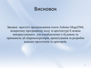 Висновок


Завдяки простоті програмування плати Arduino Mega2560,
  відкритому програмному коду та архітектурі її можна
    використовувати для ознайомлення із будовою та
принципом дії мікроконтролерів, проектування та розробки
           власних прототипів та пристроїв.




                                                       10
 