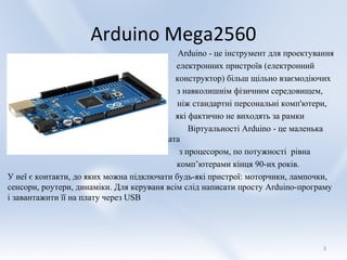 Arduino Mega2560
                                             Arduino - це інструмент для проектування
                                            електронних пристроїв (електронний
                                           конструктор) більш щільно взаємодіючих
                                            з навколишнім фізичним середовищем,
                                            ніж стандартні персональні комп'ютери,
                                            які фактично не виходять за рамки
                                                Віртуальності Arduino - це маленька
                                       плата
                                             з процесором, по потужності рівна
                                            комп’ютерами кінця 90-их років.
У неї є контакти, до яких можна підключати будь-які пристрої: моторчики, лампочки,
сенсори, роутери, динаміки. Для керуваня всім слід написати просту Arduino-програму
і завантажити її на плату через USB




                                                                                  3
 