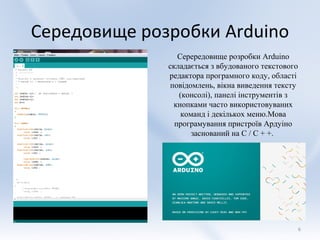 Середовище розробки Arduino
                 Серередовище розробки Arduino
              складається з вбудованого текстового
              редактора програмного коду, області
               повідомлень, вікна виведення тексту
                 (консолі), панелі інструментів з
                кнопками часто використовуваних
                  команд і декількох меню.Мова
                програмування пристроїв Ардуіно
                     заснований на C / C + +.




                                                     6
 