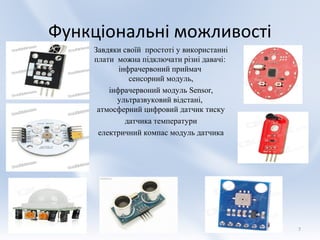 Функціональні можливості
    Завдяки своїй простоті у використанні
    плати можна підключати різні давачі:
           інфрачервоний приймач
              сенсорний модуль,
        інфрачервоний модуль Sensor,
          ультразвуковий відстані,
     атмосферний цифровий датчик тиску
             датчика температури
     електричний компас модуль датчика




                                            7
 