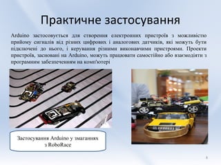 Практичне застосування
Arduino застосовується для створення електронних пристроїв з можливістю
прийому сигналів від різних цифрових і аналогових датчиків, які можуть бути
підключені до нього, і керування різними виконавчими пристроями. Проекти
пристроїв, засновані на Arduino, можуть працювати самостійно або взаємодіяти з
програмним забезпеченням на комп'ютері




  Застосування Аrduino у змаганнях
            з RoboRace

                                                                             8
 