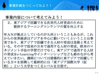 事業計画をつくってみよう！


事業内容について考えてみよう！
 ２．東アジアで活躍できる次世代人材育成のために
   提供するラーニングコンテンツの質を向上する

ＷＡＮが拠点としているのが九州ということもあるが、これ
からの世界経済はアジアを中心に動いていくということは事
実であり、東アジアで活躍できる人材の育成は急務と考えて
いる。その中で従来の日本で通用する人材の育成、欧米のマ
ネジメント手法の学習だけでなく、東アジアで通用する人材
の育成をe-Learningやインターンシップなども絡めながら考
えていきたい。講師については倭僑的に東アジアで活躍して
いる方々を招聘して最終的には「東アジア国際大学（仮
称）」という大学をつくるレベルを目指す。
                                   １５
 