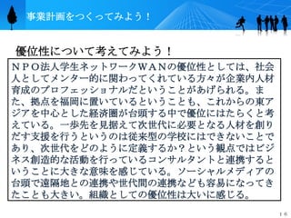 事業計画をつくってみよう！


優位性について考えてみよう！
ＮＰＯ法人学生ネットワークＷＡＮの優位性としては、社会
人としてメンター的に関わってくれている方々が企業内人材
育成のプロフェッショナルだということがあげられる。ま
た、拠点を福岡に置いているということも、これからの東ア
ジアを中心とした経済圏が台頭する中で優位にはたらくと考
えている。一歩先を見据えて次世代に必要となる人材を創り
だす支援を行うというのは従来型の学校にはできないことで
あり、次世代をどのように定義するか？という観点ではビジ
ネス創造的な活動を行っているコンサルタントと連携すると
いうことに大きな意味を感じている。ソーシャルメディアの
台頭で遠隔地との連携や世代間の連携なども容易になってき
たことも大きい。組織としての優位性は大いに感じる。
                              １６
 