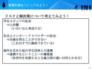 事業計画をつくってみよう！


リスクと解決策について考えてみよう！
学生スタッフの拡充
 ⇒人材難
  （いないなら育成する）

社会人メンター・アドバイザーの拡充
 ⇒共感を得ることができない
  （これはすでに確保できている）

海外を含めた他の学生団体との連携
 ⇒連携するということへの嫌悪感
  （次世代を見据えると主義主張の違いは何とかなる）


                             １８
 