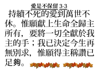 愛是不保留 3-3
持續不死的愛到萬世不
休。惟願獻上生命全歸主
所有，要將一切全獻於我
主的手；我已決定今生再
無別求，惟願得主稱讚已
足夠。
 