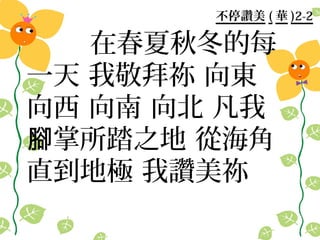 不停讚美 ( 華 )2-2

   在春夏秋冬的每
一天 我敬拜祢 向東
向西 向南 向北 凡我
腳掌所踏之地 從海角
直到地極 我讚美祢
 