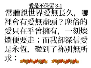 愛是不保留 3-1
常聽說世界愛無長久，哪
裡會有愛無盡頭 ? 塵俗的
愛只在乎曾擁有，一刻燦
爛便要走；而我卻深信愛
是永恆，碰到了祢別無所
求；
 