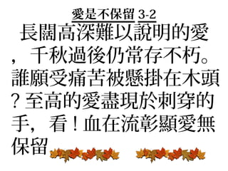 愛是不保留 3-2
 長闊高深難以說明的愛
，千秋過後仍常存不朽。
誰願受痛苦被懸掛在木頭
? 至高的愛盡現於刺穿的
手，看 ! 血在流彰顯愛無
保留，
 