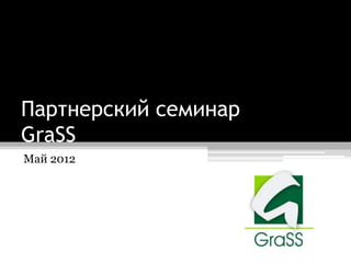 Партнерский семинар
GraSS
Май 2012
 