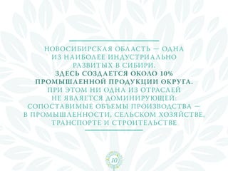 Новосибирск а я обл асть — одн а
       из н аибол ее индустри а льно
             развитых в Сибири.
        Здесь созда ется около 10%
   промышл енной продукции окру га.
      При этом ни одн а из отрасл ей
       не явл яется доминирующей:
 сопоставимые объемы производства —
в промыш л енности, сельском хозяйстве,
       транспорте и строительстве




                  10
 