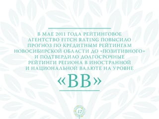 В м а е 2011 года рейтинговое
    агентство Fitch R ating повыси ло
    прогноз по кредитным рейтинга м
Новосибирской обл асти до «позитивного»
      и подтверди ло долгосрочные
    рейтинги регион а в иностранной
   и н ацион а льной ва люте н а уровне


            «ВВ»
                  12
 