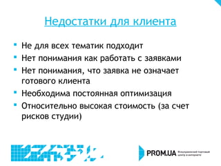 Недостатки для клиента
 Не для всех тематик подходит
 Нет понимания как работать с заявками
 Нет понимания, что заявка не означает
  готового клиента
 Необходима постоянная оптимизация
 Относительно высокая стоимость (за счет
  рисков студии)
 