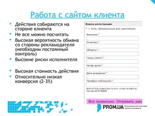 Работа с сайтом клиента
 Действия собираются на
  стороне клиента
 Не все можно посчитать
 Высокая вероятность обмана
  со стороны рекламодателя
  (необходим постоянный
  контроль)
 Высокие риски исполнителя

 Высокая стоимость действия
 Относительно низкая
  конверсия (2-3%)
 