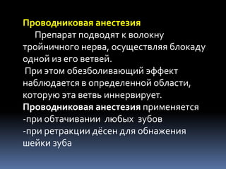 Проводниковая анестезия
   Препарат подводят к волокну
тройничного нерва, осуществляя блокаду
одной из его ветвей.
 При этом обезболивающий эффект
наблюдается в определенной области,
которую эта ветвь иннервирует.
Проводниковая анестезия применяется
-при обтачивании любых зубов
-при ретракции дёсен для обнажения
шейки зуба
 