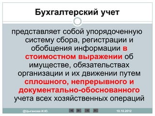 Бухгалтерский учет

представляет собой упорядоченную
    систему сбора, регистрации и
     обобщения информации в
    стоимостном выражении об
     имуществе, обязательствах
  организации и их движении путем
    сплошного, непрерывного и
  документально-обоснованного
 учета всех хозяйственных операций
  @Цыганова И.Ю.          10.10.2012
 